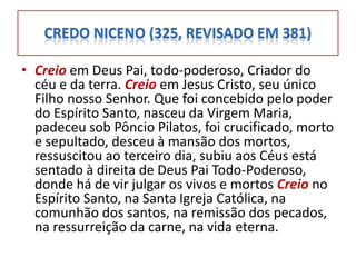 • Creio em Deus Pai, todo-poderoso, Criador do
  céu e da terra. Creio em Jesus Cristo, seu único
  Filho nosso Senhor. Que foi concebido pelo poder
  do Espírito Santo, nasceu da Virgem Maria,
  padeceu sob Pôncio Pilatos, foi crucificado, morto
  e sepultado, desceu à mansão dos mortos,
  ressuscitou ao terceiro dia, subiu aos Céus está
  sentado à direita de Deus Pai Todo-Poderoso,
  donde há de vir julgar os vivos e mortos Creio no
  Espírito Santo, na Santa Igreja Católica, na
  comunhão dos santos, na remissão dos pecados,
  na ressurreição da carne, na vida eterna.
 