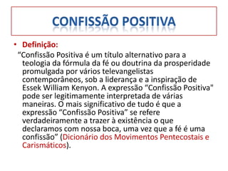 • Definição:
 “Confissão Positiva é um título alternativo para a
  teologia da fórmula da fé ou doutrina da prosperidade
  promulgada por vários televangelistas
  contemporâneos, sob a liderança e a inspiração de
  Essek William Kenyon. A expressão “Confissão Positiva"
  pode ser legitimamente interpretada de várias
  maneiras. O mais significativo de tudo é que a
  expressão “Confissão Positiva” se refere
  verdadeiramente a trazer à existência o que
  declaramos com nossa boca, uma vez que a fé é uma
  confissão” (Dicionário dos Movimentos Pentecostais e
  Carismáticos).
 