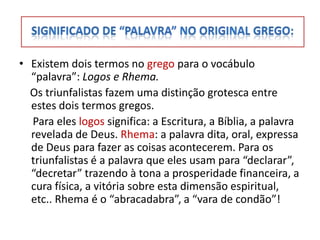 • Existem dois termos no grego para o vocábulo
  “palavra”: Logos e Rhema.
  Os triunfalistas fazem uma distinção grotesca entre
  estes dois termos gregos.
  Para eles logos significa: a Escritura, a Bíblia, a palavra
  revelada de Deus. Rhema: a palavra dita, oral, expressa
  de Deus para fazer as coisas acontecerem. Para os
  triunfalistas é a palavra que eles usam para “declarar”,
  “decretar” trazendo à tona a prosperidade financeira, a
  cura física, a vitória sobre esta dimensão espiritual,
  etc.. Rhema é o “abracadabra”, a “vara de condão”!
 