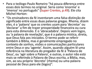 • Para o teólogo Paulo Romeiro “há pouca diferença entre
  esses dois termos no original. Seria como ‘enorme’ e
  ‘imenso’ no português” (Super Crentes, p.49). Ele cita
  Michel Horton:
• “Os ensinadores da fé inventaram uma falsa distinção de
  significado entre essas duas palavras gregas. Rhema, dizem
  eles, é a ‘palavra’ que os crentes usam para ‘decretar’ ou
  ‘declarar’ a fim de trazer prosperidade financeira ou cura
  para esta dimensão. É o ‘abracadabra’. Depois vem logos,
  ou ‘a palavra de revelação’, que é a palavra mística, direta,
  que Deus fala aos iniciados. O termo pode se referir
  também à Bíblia, mas é geralmente empregado no
  contexto de sonhos, visões e comunicações particulares
  entre Deus e seu ‘agente’. Assim, quando alguém lê uma
  referência na literatura do pregador da fé à ‘Palavra de
  Deus’, ou ‘agir sobre a Palavra’, e outras, o autor não está
  mais se referindo à Palavra de Deus escrita, a Bíblia, mas,
  sim, ao seu próprio ‘decreto’ (rhema) ou uma palavra
  pessoal de Deus para ele (logos)”.
 