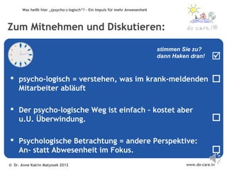 Was heißt hier „(psycho-)-logisch“? – Ein Impuls für mehr Anwesenheit




Zum Mitnehmen und Diskutieren:                                                                       ®


                                                                               stimmen Sie zu?
                                                                               dann Haken dran!     

 psycho-logisch = verstehen, was im krank-meldenden                                                
  Mitarbeiter abläuft

 Der psycho-logische Weg ist einfach – kostet aber
  u.U. Überwindung.                                                                                 

 Psychologische Betrachtung = andere Perspektive:
  An- statt Abwesenheit im Fokus.                                                                   
© Dr. Anne Katrin Matyssek 2012                                                         www.do-care.tv
 