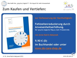 Was heißt hier „(psycho-)-logisch“? – Ein Impuls für mehr Anwesenheit



Zum Kaufen und Vertiefen:                                                                             ®



                                                   zur Verbesserung der Nachhaltigkeit:

                                                   Fehlzeitenreduzierung durch
                                                   Anwesenheitserhöhung.
                                                   Der (psycho-)logische Weg zu mehr Produktivität.


                                                   von Anne Katrin Matyssek


                                                   9,90 € (D)
                                                   im Buchhandel oder unter
                                                   www.do-care-shop.de

© Dr. Anne Katrin Matyssek 2012                                                          www.do-care.tv
 