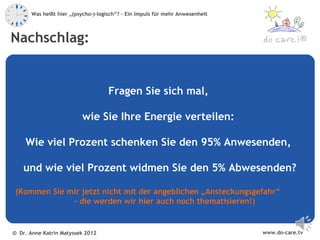Was heißt hier „(psycho-)-logisch“? – Ein Impuls für mehr Anwesenheit



Nachschlag:                                                                                 ®




                                     Fragen Sie sich mal,

                          wie Sie Ihre Energie verteilen:

    Wie viel Prozent schenken Sie den 95% Anwesenden,

   und wie viel Prozent widmen Sie den 5% Abwesenden?

 (Kommen Sie mir jetzt nicht mit der angeblichen „Ansteckungsgefahr“
              – die werden wir hier auch noch thematisieren!)


© Dr. Anne Katrin Matyssek 2012                                                www.do-care.tv
 
