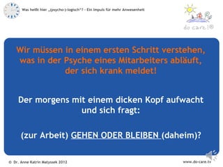 Was heißt hier „(psycho-)-logisch“? – Ein Impuls für mehr Anwesenheit



                                                                                            ®



   Wir müssen in einem ersten Schritt verstehen,
   was in der Psyche eines Mitarbeiters abläuft,
              der sich krank meldet!


     Der morgens mit einem dicken Kopf aufwacht
                   und sich fragt:

      (zur Arbeit) GEHEN ODER BLEIBEN (daheim)?

© Dr. Anne Katrin Matyssek 2012                                                www.do-care.tv
 