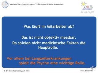 Was heißt hier „(psycho-)-logisch“? – Ein Impuls für mehr Anwesenheit



                                                                                            ®




                         Was läuft im Mitarbeiter ab?

               Das ist nicht objektiv messbar.
          Da spielen nicht medizinische Fakten die
                         Hauptrolle.

   Vor allem bei Langzeiterkrankungen
          spielt die Psyche eine wichtige Rolle.
© Dr. Anne Katrin Matyssek 2012                                                www.do-care.tv
 