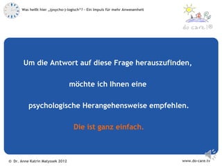Was heißt hier „(psycho-)-logisch“? – Ein Impuls für mehr Anwesenheit



                                                                                            ®




       Um die Antwort auf diese Frage herauszufinden,

                                  möchte ich Ihnen eine

          psychologische Herangehensweise empfehlen.

                                    Die ist ganz einfach.



© Dr. Anne Katrin Matyssek 2012                                                www.do-care.tv
 