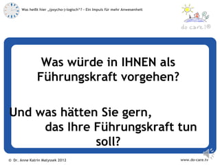Was heißt hier „(psycho-)-logisch“? – Ein Impuls für mehr Anwesenheit



                                                                                            ®




                Was würde in IHNEN als
               Führungskraft vorgehen?

Und was hätten Sie gern,
     das Ihre Führungskraft tun
              soll?
© Dr. Anne Katrin Matyssek 2012                                                www.do-care.tv
 