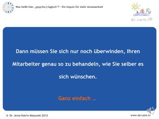 Was heißt hier „(psycho-)-logisch“? – Ein Impuls für mehr Anwesenheit



                                                                                            ®




       Dann müssen Sie sich nur noch überwinden, Ihren

    Mitarbeiter genau so zu behandeln, wie Sie selber es

                                         sich wünschen.



                                        Ganz einfach …


© Dr. Anne Katrin Matyssek 2012                                                www.do-care.tv
 