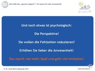 Was heißt hier „(psycho-)-logisch“? – Ein Impuls für mehr Anwesenheit



                                                                                            ®




                      Und noch etwas ist psychologisch:

                                        Die Perspektive!

                   Sie wollen die Fehlzeiten reduzieren?

                    Erhöhen Sie lieber die Anwesenheit!

      Das macht viel mehr Spaß und geht viel einfacher!


© Dr. Anne Katrin Matyssek 2012                                                www.do-care.tv
 