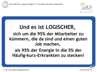 Was heißt hier „(psycho-)-logisch“? – Ein Impuls für mehr Anwesenheit



                                                                                            ®




                   Und es ist LOGISCHER,
        sich um die 95% der Mitarbeiter zu
      kümmern, die da sind und einen guten
                   Job machen,
         als 95% der Energie in die 5% der
       Häufig-kurz-Erkrankten zu stecken!


© Dr. Anne Katrin Matyssek 2012                                                www.do-care.tv
 