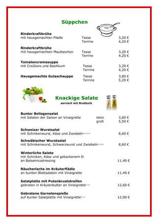Süppchen 
Rinderkraftbrühe 
mit hausgemachten Flädle Tasse 3,20 € 
Terrine 4,20 € 
Rinderkraftbrühe 
mit hausgemachten Maultaschen Tasse 3,20 € 
Terrine 4,20 € 
Tomatencremesuppe 
mit Croûtons und Basilikum Tasse 3,20 € 
Terrine 4,20 € 
Hausgemachte Gulaschsuppe Tasse 3,80 € 
Terrine 5,20 € 
Knackige Salate 
serviert mit Brotkorb 
Bunter Beilagensalat 
mit Salaten der Saison an Vinaigrette klein 3,60 € 
groß 5,50 € 
. 
Schweizer Wurstsalat 7,8,9 
mit Schinkenwurst, Käse und Zwiebeln3,6,7,9,10 8,60 € 
Schwäbischer Wurstsalat 7,8,9 
mit Schinkenwurst, Schwarzwurst und Zwiebeln6,7,9,10 8,60 € 
Winterliche Salate 8,7 
mit Schinken, Käse und gebackenem Ei 
an Balsamicodressing 11,40 € 
Räucherlachs im Kräuterflädle 9 
an bunten Blattsalaten mit Vinaigrette 11,40 € 
Salatplatte mit Putenbruststreifen 
gebraten in Kräuterbutter an Vinaigrette6,7,10 12,60 € 
Gebratene Garnelenspieße 
auf bunter Salatplatte mit Vinaigrette6,7,10 12,90 € 
