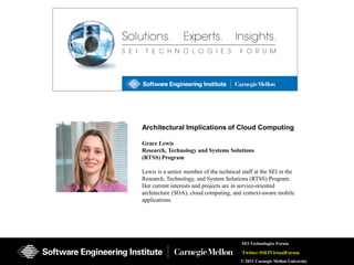 Architectural Implications of Cloud Computing

Grace Lewis
Research, Technology and Systems Solutions
(RTSS) Program

Lewis is a senior member of the technical staff at the SEI in the
Research, Technology, and System Solutions (RTSS) Program.
Her current interests and projects are in service-oriented
architecture (SOA), cloud computing, and context-aware mobile
applications.




                                          SEI Technologies Forum

                                          Twitter #SEIVirtualForum
                                          © 2011 Carnegie Mellon University
 