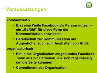 Voraussetzungen kommunikativ Erst eine Weile Facebook als Person nutzen – ein „Gefühl“ für diese Form der Kommunikation entwickeln Bereitschaft zur Kommunikation auf Augenhöhe, auch zum Aushalten von Kritik  organisatorisch Ein in die Organisation eingebundes Facebook-Team aus 2-3 Personen, die sich regelmässig um die Seite kümmern  Commitment der Organisation 