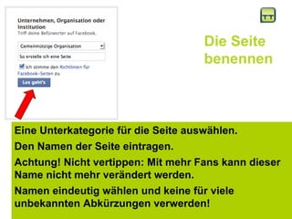 Die Seite benennen Eine Unterkategorie für die Seite auswählen. Den Namen der Seite eintragen.  Achtung! Nicht vertippen: Mit mehr Fans kann dieser Name nicht mehr verändert werden. Namen eindeutig wählen und keine für viele unbekannten Abkürzungen verwerden!  