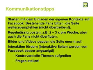 Kommunikationstipps Starten mit dem Einladen der eigenen Kontakte auf Facebook. Bestehende Fans bitten, die Seite weiterzuempfehlen (nicht übertreiben!).  Regelmässig posten, z.B. 2 – 3 x pro Woche, aber auch die Fans nicht überfluten. Bilder und Videos peppen die Seite enorm auf.  Interaktion fördern (interaktive Seiten werden von Facebook besser angezeigt!) Kontroversielle Themen aufgreifen Fragen stellen!  