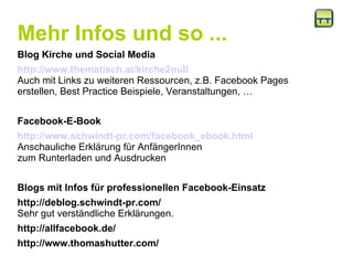 Mehr Infos und so ... Blog Kirche und Social Media http://www.thematisch.at/kirche2null Auch mit Links zu weiteren Ressourcen, z.B. Facebook Pages erstellen, Best Practice Beispiele, Veranstaltungen, … Facebook-E-Book http://www.schwindt-pr.com/facebook_ebook.html Anschauliche Erklärung für AnfängerInnen  zum Runterladen und Ausdrucken Blogs mit Infos für professionellen Facebook-Einsatz http://deblog.schwindt-pr.com/  Sehr gut verständliche Erklärungen. http://allfacebook.de/  http://www.thomashutter.com/ 