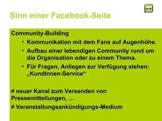 Sinn einer Facebook-Seite Community-Building Kommunikation mit dem Fans auf Augenhöhe.  Aufbau einer lebendigen Community rund um die Organisation oder zu einem Thema.  Für Fragen, Anliegen zur Verfügung stehen: „KundInnen-Service“ ≠  neuer Kanal zum Versenden von Pressemitteilungen, … ≠  Veranstaltungsankündigungs-Medium 