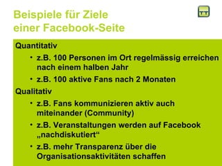 Beispiele für Ziele  einer Facebook-Seite Quantitativ  z.B. 100 Personen im Ort regelmässig erreichen nach einem halben Jahr z.B. 100 aktive Fans nach 2 Monaten Qualitativ  z.B. Fans kommunizieren aktiv auch miteinander (Community) z.B. Veranstaltungen werden auf Facebook „nachdiskutiert“ z.B. mehr Transparenz über die Organisationsaktivitäten schaffen  