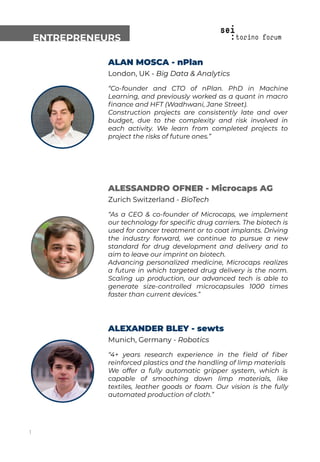 ALAN MOSCA - nPlan
London, UK - Big Data & Analytics
“Co-founder and CTO of nPlan. PhD in Machine
Learning, and previously worked as a quant in macro
ﬁnance and HFT (Wadhwani, Jane Street).
Construction projects are consistently late and over
budget, due to the complexity and risk involved in
each activity. We learn from completed projects to
project the risks of future ones.”
ENTREPRENEURS
ALESSANDRO OFNER - Microcaps AG
Zurich Switzerland - BioTech
“As a CEO & co-founder of Microcaps, we implement
our technology for speciﬁc drug carriers. The biotech is
used for cancer treatment or to coat implants. Driving
the industry forward, we continue to pursue a new
standard for drug development and delivery and to
aim to leave our imprint on biotech.
Advancing personalized medicine, Microcaps realizes
a future in which targeted drug delivery is the norm.
Scaling up production, our advanced tech is able to
generate size-controlled microcapsules 1000 times
faster than current devices.”
ALEXANDER BLEY - sewts
Munich, Germany - Robotics
“4+ years research experience in the ﬁeld of ﬁber
reinforced plastics and the handling of limp materials
We offer a fully automatic gripper system, which is
capable of smoothing down limp materials, like
textiles, leather goods or foam. Our vision is the fully
automated production of cloth.”
1
 