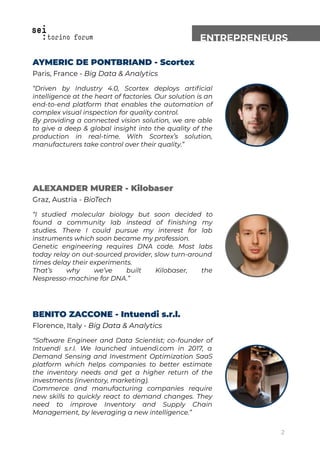ENTREPRENEURS
AYMERIC DE PONTBRIAND - Scortex
Paris, France - Big Data & Analytics
“Driven by Industry 4.0, Scortex deploys artiﬁcial
intelligence at the heart of factories. Our solution is an
end-to-end platform that enables the automation of
complex visual inspection for quality control.
By providing a connected vision solution, we are able
to give a deep & global insight into the quality of the
production in real-time. With Scortex’s solution,
manufacturers take control over their quality.”
ALEXANDER MURER - Kilobaser
Graz, Austria - BioTech
“I studied molecular biology but soon decided to
found a community lab instead of ﬁnishing my
studies. There I could pursue my interest for lab
instruments which soon became my profession.
Genetic engineering requires DNA code. Most labs
today relay on out-sourced provider, slow turn-around
times delay their experiments.
That’s why we’ve built Kilobaser, the
Nespresso-machine for DNA.”
BENITO ZACCONE - Intuendi s.r.l.
Florence, Italy - Big Data & Analytics
“Software Engineer and Data Scientist; co-founder of
Intuendi s.r.l. We launched intuendi.com in 2017, a
Demand Sensing and Investment Optimization SaaS
platform which helps companies to better estimate
the inventory needs and get a higher return of the
investments (inventory, marketing).
Commerce and manufacturing companies require
new skills to quickly react to demand changes. They
need to improve Inventory and Supply Chain
Management, by leveraging a new intelligence.”
2
 