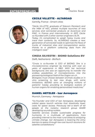 ENTREPRENEURS
CECILE VILLETTE - ALTAROAD
Gentilly, France - Smart cities
“Cécile VILLETTE, graduate of Telecom Paristech and
the MBA of HEC, piloted multiple launches of new
services and connected products at Accenture and
PWC, in France and internationally. In 2017, Cécile
co-founded with 2 other women engineers ALTA.
Today, it’s complicated to weigh heavy trucks and
trace their contents. So, ALTAROAD creates a new
generation of connected roads to optimize the ﬂows of
trucks of industrial sites and transportation sector,
thanks to a platform collecting data from the
intelligent road.”
CINZIA SILVESTRI - BIOND Solutions BV
Delft, Netherland - BioTech
“Cinzia is co-founder & CEO of BI/OND. She is a
microelectronics engineer by training with over six
years of experience in R&D. With her technical
background, she saw an opportunity to transfer the
endless possibilities of microelectronics into the
pioneering biological ﬁeld of the Organ-on-ch.
Biologists must choose between animals studies or in
vitro screening to test new drugs, with some
limitations. BI/OND aims at changing millions of
patients’ livesby providing to biologists avatars of
human organs for enabling personalized medicines.”
DANIEL METZLER - Isar Aerospace
Munich, Germany - Aerospace
“Co-Founder and CEO of Isar Aerospace, developing
orbital space launch vehicles that drastically lower
costs for space access. Previously led a team of 40
people at the rocketry research group WARR
developing sounding rockets.
Satellite services enable sustainable progress for
humanity in a multitude of applications, from
providing internet to the most rural areas to analyzing
climate change. Isar Aerospace is lowering the entry
barriers to space through low-cost launch solutions for
satellite constellations.”
3
 