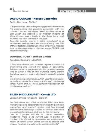 ENTREPRENEURS
DAVID GORGAN - Nostos Genomics
Berlin, Germany - BioTech
“I’m passionate about diagnosing genetic diseases as
I’m experiencing the problem personally with my
partner. I worked on digital health applications at a
ETH Zurich lab, applied AI to medical imaging at
Merantix.com, was a Medic in the Swiss Army, and
founded two tech startups in the past.
Recently, genetic testing is being introduced as a
routine test to diagnose them – but currently over 70%
of these tests fail. Nostos Genomics empowers medical
labs to diagnose genetic diseases using CRISPR and
machine learning.”
DOMINIC ROTH - stenon GmbH
Potsdam, Germany - AgriTech
“I hold a bachelors and masters degree in industrial
engineering and started my career in consulting,
followed by two engagements in fast growing startups
(one of which I was on the founding team). Before
founding stenon, I was in digitization consulting with
EY.
We are making soil analysis, which used to take weeks
to perform, available in real-time through combining
sensor-fusion and AI. This is laying the foundation for
precision agriculture.”
EILISH MIDDLEHURST - ConcR LTD
London, United Kingdom - BioTech
“As co-founder and CEO of ConcR Eilish has built
relationships and collaborations with leading clinician
researchers and research bodies, and has secured
observational feasibility studies in clinical trials with
international academic partners for the company.
One in 7 people will die of cancer treatment
resistance. There is no current way to predict or
combat this. ConcR is developing an evolutionary
model of cancer which allows doctors to predict and
prevent treatment resistance in speciﬁc patients.”
4
 