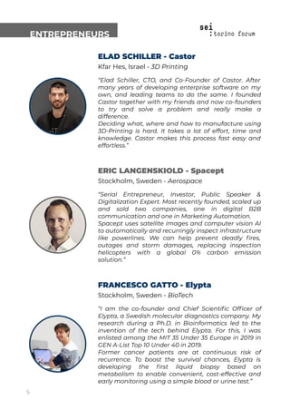 ENTREPRENEURS
ELAD SCHILLER - Castor
Kfar Hes, Israel - 3D Printing
“Elad Schiller, CTO, and Co-Founder of Castor. After
many years of developing enterprise software on my
own, and leading teams to do the same. I founded
Castor together with my friends and now co-founders
to try and solve a problem and really make a
difference.
Deciding what, where and how to manufacture using
3D-Printing is hard. It takes a lot of effort, time and
knowledge. Castor makes this process fast easy and
effortless.”
ERIC LANGENSKIOLD - Spacept
Stockholm, Sweden - Aerospace
“Serial Entrepreneur, Investor, Public Speaker &
Digitalization Expert. Most recently founded, scaled up
and sold two companies, one in digital B2B
communication and one in Marketing Automation.
Spacept uses satellite images and computer vision AI
to automatically and recurringly inspect infrastructure
like powerlines. We can help prevent deadly ﬁres,
outages and storm damages, replacing inspection
helicopters with a global 0% carbon emission
solution.”
FRANCESCO GATTO - Elypta
Stockholm, Sweden - BioTech
“I am the co-founder and Chief Scientiﬁc Ofﬁcer of
Elypta, a Swedish molecular diagnostics company. My
research during a Ph.D. in Bioinformatics led to the
invention of the tech behind Elypta. For this, I was
enlisted among the MIT 35 Under 35 Europe in 2019 in
GEN A-List Top 10 Under 40 in 2019.
Former cancer patients are at continuous risk of
recurrence. To boost the survival chances, Elypta is
developing the ﬁrst liquid biopsy based on
metabolism to enable convenient, cost-effective and
early monitoring using a simple blood or urine test.”
5
 