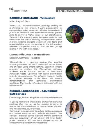 ENTREPRENEURS
GABRIELE GIUGLIANO - Tutored srl
Milan, Italy - EdTech
“I am 27 y.o., I founded tutored 4 years ago and my life
is devoted to this project. I work passionately to
change the market we work in. During the weekend, I
pursue an Executive MBA at the Politecnico to get the
skills to deliver a higher value to our stakeholders.
Tutored is the meeting point between students and
companies. We aim at resolving main problems in this
market: students struggle to take on their tasks and
responsibilities to be competitive in the job market;
whereas companies strive to ﬁnd the best young
talents in line with their needs.”
GEORG PÜSCHEL - Wandelbots
Dresden, Germany - Robotics
“Wandelbots is a german startup that enables
non-programmers to teach industrial robots faster
and cheaper using smart clothing. Based on sensors
attached to clothes, the Wandelbots software
backend tracks human motion to live-control
industrial robots. Operators can teach automation
tasks by demonstration. The software backend builds
a machine learning model based on several
demonstrations and generates automation
worklfows. They can be reﬁned and optimized with the
software tool.”
GIORGIA LONGOBARDI - CAMBRIDGE
GaN Devices
Cambridge, United Kingdom - Advanced Materials
“A young motivated, charismatic and self-challenging
engineer that has set as her mission to bring to
market her innovative ideas on how to deliver efﬁcient
and miniaturized power devices.
There is an increase need to reduce carbon emissions
and deliver compact and reliable electronics. The
efﬁcient material called Gallium Nitride combined
with our proprietary IP can deliver 100 times faster
power transistor, 5-10 less heat dissipation, and 4
times smaller circuits than competitors.”
6
 