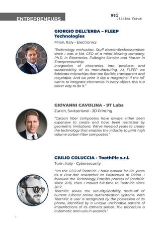 ENTREPRENEURS
GIORGIO DELL’ERBA – FLEEP
Technologies
Milan, Italy - Electronics
“Technology enthusiast. Stuff dismantler/reassembler
since I was a kid. CEO of a mind-blowing company.
Ph.D. in Electronics. Fulbright Scholar and Master in
Entrepreneurship.
Integration of electronics into products and
sustainability of its manufacturing. At FLEEP we
fabricate microchips that are ﬂexible, transparent and
recyclable. And we print it like a magazine! If the IoT
wants to integrate electronics in every object, this is a
clever way to do it.”
GIOVANNI CAVOLINA - 9T Labs
Zurich, Switzerland - 3D Printing
“Carbon ﬁber composites have always either been
expensive to create and have been restricted by
geometric limitations. We’ve invested years to create
the technology that enables the industry to print high
volume carbon ﬁber composites.”
GIULIO COLUCCIA - ToothPic s.r.l.
Turin, Italy - Cybersecurity
“I’m the CEO of ToothPic. I have worked for 10+ years
as a Post-doc researcher at Politecnico di Torino. I
followed the Technology-Transfer process of ToothPic
since 2016, then I moved full-time to ToothPic since
2017.
ToothPic solves the security/usability trade-off of
current 2-factor online authentication systems. With
ToothPic a user is recognized by the possession of its
phone, identiﬁed by a unique unclonable pattern of
imperfections of its camera sensor. The procedure is
automatic and runs in seconds.”
7
 