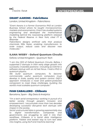 ENTREPRENEURS
GRANT AARONS - FabricNano
London, United Kingdom - FabricNano
“Grant Aarons is a former Economics PhD at London
Business School where he taught microeconomics,
markets and econometrics. Grant has studied systems
engineering and developed the mathematical
modelling behind the nowcasting platform released
by the Federal Reserve in New York; cited FT &
Bloombe
FabricNano designs artiﬁcial cells that produce
chemicals 100x faster, enabling manufacturers to
scale output, reduce costs and discover new
molecules.”
ILANA WISBY - Oxford Quantum Circuits
Oxford, United Kingdom - Quantum Tech
“I am the CEO of Oxford Quantum Circuits. Before, I
supported 2 startups in their early stage growth into
successful, investible positions—including as COO for a
software startup with an AI/ bot focus. I hold a PhD in
quantum physics.
We build quantum computers. To become
commercially useful, quantum computers must
develop in scale, quality and system control. OQC’s
approach introduces a novel and patent-protected
component to meet these challenges, building the
world’s most scalable quantum computer.”
IVAN CABALLERO - Citibeats
Barcelona, Spain - Big Data & Analytics
“I’m a tech serial entrepreneur working in pursuit of a
better society through people’s inclusion and
empowerment. I accumulate more than two decades
developing successful disruptive tech startups with
impact in the society.
Social unstructured data is growing exponentially due
to digital transformation. Companies and
governments are struggling to add it into their
workﬂows. Citibeats is a social data intelligence
platform. Fastest and easiest way to turn text data
into insights, using NLP and machine-learning”
8
 