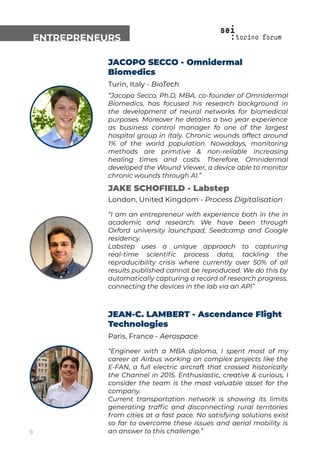 ENTREPRENEURS
JACOPO SECCO - Omnidermal
Biomedics
Turin, Italy - BioTech
“Jacopo Secco, Ph.D, MBA, co-founder of Omnidermal
Biomedics, has focused his research background in
the development of neural networks for biomedical
purposes. Moreover he detains a two year experience
as business control manager fo one of the largest
hospital group in Italy. Chronic wounds affect around
1% of the world population. Nowadays, monitoring
methods are primitive & non-reliable increasing
healing times and costs. Therefore, Omnidermal
developed the Wound Viewer, a device able to monitor
chronic wounds through AI.”
JAKE SCHOFIELD - Labstep
London, United Kingdom - Process Digitalisation
“I am an entrepreneur with experience both in the in
academic and research. We have been through
Oxford university launchpad, Seedcamp and Google
residency.
Labstep uses a unique approach to capturing
real-time scientiﬁc process data, tackling the
reproducibility crisis where currently over 50% of all
results published cannot be reproduced. We do this by
automatically capturing a record of research progress,
connecting the devices in the lab via an API”
JEAN-C. LAMBERT - Ascendance Flight
Technologies
Paris, France - Aerospace
“Engineer with a MBA diploma, I spent most of my
career at Airbus working on complex projects like the
E-FAN, a full electric aircraft that crossed historically
the Channel in 2015. Enthusiastic, creative & curious, I
consider the team is the most valuable asset for the
company.
Current transportation network is showing its limits
generating trafﬁc and disconnecting rural territories
from cities at a fast pace. No satisfying solutions exist
so far to overcome these issues and aerial mobility is
an answer to this challenge.”9
 