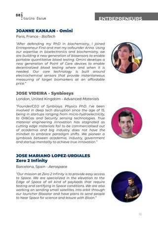 ENTREPRENEURS
JOANNE KANAAN - Omini
Paris, France - BioTech
“After defending my PhD in biochemistry, I joined
Entrepreneur First and met my cofounder Anna. Using
our expertise in bioelectronics and biochemistry, we
are building a new generation of biosensors to enable
portable quantitative blood testing. Omini develops a
new generation of Point of Care devices to enable
decentralized blood testing where and when it is
needed. Our core technology is built around
electrochemical sensors that provide instantaneous
measuring of target biomarkers at an affordable
price.”
JOSE VIDEIRA - Synbiosys
London, United Kingdom - Advanced Materials
“Founder/CEO of Synbiosys. Physics PhD. I’ve been
involved in deep tech disruption since the age of 15,
being in startups ranging from micro-hydroelectricity,
to Oil&Gas and Security sensing technologies. True
material engineering innovation has stagnated as
cutting edge materials fail to be commercialised out
of academia and big industry does not have the
mindset to embrace paradigm shifts. We pioneer a
symbiosis between academia, industry, government
and startup mentality to achieve true innovation.”
JOSE MARIANO LOPEZ-URDIALES
Zero 2 Inﬁnity
Barcelona, Spain - Aerospace
“Our mission at Zero 2 Inﬁnity is to provide easy access
to Space. We are specialized in the elevation to the
Edge of Space of all kind of payloads that require
testing and certifying in Space conditions. We are also
working on sending small satellites into orbit through
our launcher Bloostar and have plans to send people
to Near Space for science and leisure with Bloon.”
10
 