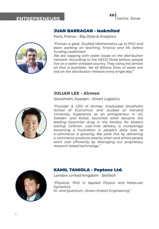 ENTREPRENEURS
JUAN BARRAGAN - leakmited
Paris, France - Big Data & Analytics
“Forever a geek. Studied Mathematics up to PhD and
been working on teaching, ﬁnance and ML before
funding Leakmited.
We are copping with water losses on the distribution
network. According to the OECD three billions people
live on a water stressed country. They consume almost
all that is available. Yet 45 Billions litres of water are
lost on the distribution network every single day.”
JULIAN LEE - Airmee
Stockholm, Sweden - Smart Logistics
“Founder & CEO of Airmee. Graduated Stockholm
School of Economics and studied at Harvard
University. Experience as an entrepreneur in US,
Sweden and Korea, launched what became the
leading biosimilar drug in the Nordics for biotech
startup Celltrion. Last-mile delivery is increasingly
becoming a frustration in people’s daily lives as
e-commerce is growing. We solve this by delivering
e-commerce products exactly when and where people
want cost efﬁciently by leveraging our proprietary
research-based technology.”
KAMIL TAMIOLA - Peptone Ltd.
London, United Kingdom - BioTech
“Physicist, PhD in Applied Physics and Molecular
Dynamics.
AI- and Quantum- Driven Protein Engineering”
11
 