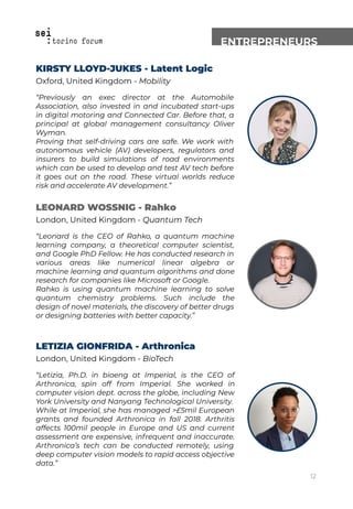 ENTREPRENEURS
KIRSTY LLOYD-JUKES - Latent Logic
Oxford, United Kingdom - Mobility
“Previously an exec director at the Automobile
Association, also invested in and incubated start-ups
in digital motoring and Connected Car. Before that, a
principal at global management consultancy Oliver
Wyman.
Proving that self-driving cars are safe. We work with
autonomous vehicle (AV) developers, regulators and
insurers to build simulations of road environments
which can be used to develop and test AV tech before
it goes out on the road. These virtual worlds reduce
risk and accelerate AV development.”
LEONARD WOSSNIG - Rahko
London, United Kingdom - Quantum Tech
“Leonard is the CEO of Rahko, a quantum machine
learning company, a theoretical computer scientist,
and Google PhD Fellow. He has conducted research in
various areas like numerical linear algebra or
machine learning and quantum algorithms and done
research for companies like Microsoft or Google.
Rahko is using quantum machine learning to solve
quantum chemistry problems. Such include the
design of novel materials, the discovery of better drugs
or designing batteries with better capacity.”
LETIZIA GIONFRIDA - Arthronica
London, United Kingdom - BioTech
“Letizia, Ph.D. in bioeng at Imperial, is the CEO of
Arthronica, spin off from Imperial. She worked in
computer vision dept. across the globe, including New
York University and Nanyang Technological University.
While at Imperial, she has managed >£5mil European
grants and founded Arthronica in fall 2018. Arthritis
affects 100mil people in Europe and US and current
assessment are expensive, infrequent and inaccurate.
Arthronica’s tech can be conducted remotely, using
deep computer vision models to rapid access objective
data.”
12
 