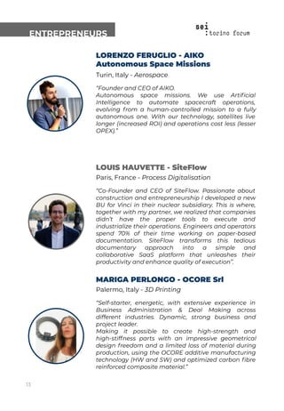 ENTREPRENEURS
LORENZO FERUGLIO - AIKO
Autonomous Space Missions
Turin, Italy - Aerospace
“Founder and CEO of AIKO.
Autonomous space missions. We use Artiﬁcial
Intelligence to automate spacecraft operations,
evolving from a human-controlled mission to a fully
autonomous one. With our technology, satellites live
longer (increased ROI) and operations cost less (lesser
OPEX).”
LOUIS HAUVETTE - SiteFlow
Paris, France - Process Digitalisation
“Co-Founder and CEO of SiteFlow. Passionate about
construction and entrepreneurship I developed a new
BU for Vinci in their nuclear subsidiary. This is where,
together with my partner, we realized that companies
didn’t have the proper tools to execute and
industrialize their operations. Engineers and operators
spend 70% of their time working on paper-based
documentation. SiteFlow transforms this tedious
documentary approach into a simple and
collaborative SaaS platform that unleashes their
productivity and enhance quality of execution”.
MARIGA PERLONGO - OCORE Srl
Palermo, Italy - 3D Printing
“Self-starter, energetic, with extensive experience in
Business Administration & Deal Making across
different industries. Dynamic, strong business and
project leader.
Making it possible to create high-strength and
high-stiffness parts with an impressive geometrical
design freedom and a limited loss of material during
production, using the OCORE additive manufacturing
technology (HW and SW) and optimized carbon ﬁbre
reinforced composite material.”
13
 