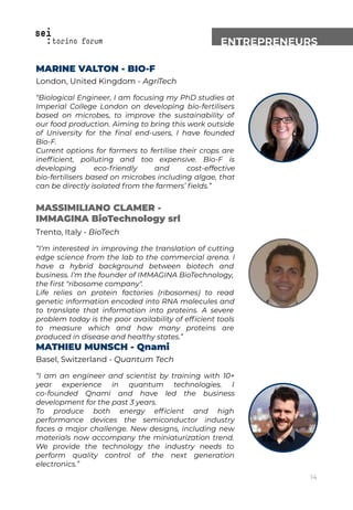ENTREPRENEURS
MARINE VALTON - BIO-F
London, United Kingdom - AgriTech
“Biological Engineer, I am focusing my PhD studies at
Imperial College London on developing bio-fertilisers
based on microbes, to improve the sustainability of
our food production. Aiming to bring this work outside
of University for the ﬁnal end-users, I have founded
Bio-F.
Current options for farmers to fertilise their crops are
inefﬁcient, polluting and too expensive. Bio-F is
developing eco-friendly and cost-effective
bio-fertilisers based on microbes including algae, that
can be directly isolated from the farmers’ ﬁelds.”
MASSIMILIANO CLAMER -
IMMAGINA BioTechnology srl
Trento, Italy - BioTech
“I’m interested in improving the translation of cutting
edge science from the lab to the commercial arena. I
have a hybrid background between biotech and
business. I’m the founder of IMMAGINA BioTechnology,
the ﬁrst "ribosome company".
Life relies on protein factories (ribosomes) to read
genetic information encoded into RNA molecules and
to translate that information into proteins. A severe
problem today is the poor availability of efﬁcient tools
to measure which and how many proteins are
produced in disease and healthy states.”
MATHIEU MUNSCH - Qnami
Basel, Switzerland - Quantum Tech
“I am an engineer and scientist by training with 10+
year experience in quantum technologies. I
co-founded Qnami and have led the business
development for the past 3 years.
To produce both energy efﬁcient and high
performance devices the semiconductor industry
faces a major challenge. New designs, including new
materials now accompany the miniaturization trend.
We provide the technology the industry needs to
perform quality control of the next generation
electronics.”
14
 