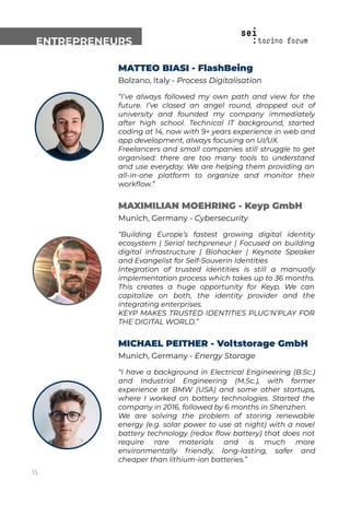 ENTREPRENEURS
MATTEO BIASI - FlashBeing
Bolzano, Italy - Process Digitalisation
“I’ve always followed my own path and view for the
future. I’ve closed an angel round, dropped out of
university and founded my company immediately
after high school. Technical IT background, started
coding at 14, now with 9+ years experience in web and
app development, always focusing on UI/UX.
Freelancers and small companies still struggle to get
organised: there are too many tools to understand
and use everyday. We are helping them providing an
all-in-one platform to organize and monitor their
workﬂow.”
MAXIMILIAN MOEHRING - Keyp GmbH
Munich, Germany - Cybersecurity
“Building Europe’s fastest growing digital identity
ecosystem | Serial techpreneur | Focused on building
digital infrastructure | Biohacker | Keynote Speaker
and Evangelist for Self-Souverin Identities
Integration of trusted identities is still a manually
implementation process which takes up to 36 months.
This creates a huge opportunity for Keyp. We can
capitalize on both, the identity provider and the
integrating enterprises.
KEYP MAKES TRUSTED IDENTITIES PLUG‘N‘PLAY FOR
THE DIGITAL WORLD.”
MICHAEL PEITHER - Voltstorage GmbH
Munich, Germany - Energy Storage
“I have a background in Electrical Engineering (B.Sc.)
and Industrial Engineering (M.Sc.), with former
experience at BMW (USA) and some other startups,
where I worked on battery technologies. Started the
company in 2016, followed by 6 months in Shenzhen.
We are solving the problem of storing renewable
energy (e.g. solar power to use at night) with a novel
battery technology (redox ﬂow battery) that does not
require rare materials and is much more
environmentally friendly, long-lasting, safer and
cheaper than lithium-ion batteries.”
15
 