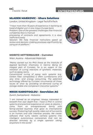 ENTREPRENEURS
MLADEN MARKOVIC - Uhura Solutions
London, United Kingdom - Legal Tech/FinTech
“I have more than 10 years of experience in banking as
head of digital unit in one mayor Europe bank
Problem: One of the greatest challenges that ﬁnancial
companies face is manual
processing of contracts and agreements. It is slow,
inefﬁcient,costly.
Solution: We help ﬁnancial institutions speed up
review and decision-making processes signiﬁcantly by
using an AI platform.”
MORITZ MITTERBAUER - Curratec
Wien, Austria - Advanced Materials
“Moritz carried out his PhD thesis at the Institute of
Applied Synthetic Chemistry in Vienna. Being an
integral part of Curratec, he is an expert in the
initiation of curing reactions of synthetic materials,
such as epoxy resins.
Conventional curing of epoxy resin systems (e.g.
carbon ﬁber composites) is often cumbersome and
very time- and energy consuming. The patented
technology offered by Curratec circumvents all those
issues at once by providing on-demand curing of
storage-stable one-component monomer systems.”
NIKOS KARIOTOGLOU - Seervision AG
Zurich, Switzerland - Robotics
“I am trained as an engineer, always interested in
breadth-ﬁrst over depth-ﬁrst. I have a PhD in control
systems and practical experience on vision & robotics. I
come from an entrepreneurial family with
family-started business that grew to international
success. Producing high quality video out of live events
is an human and cost intensive process. We create
software that turns robotic camera systems into
intelligent autonomous cameramen that can be
directed remotely by a single operator sitting
anywhere in the world.”
16
 