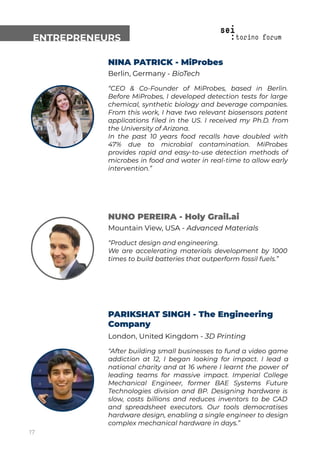 ENTREPRENEURS
NINA PATRICK - MiProbes
Berlin, Germany - BioTech
“CEO & Co-Founder of MiProbes, based in Berlin.
Before MiProbes, I developed detection tests for large
chemical, synthetic biology and beverage companies.
From this work, I have two relevant biosensors patent
applications ﬁled in the US. I received my Ph.D. from
the University of Arizona.
In the past 10 years food recalls have doubled with
47% due to microbial contamination. MiProbes
provides rapid and easy-to-use detection methods of
microbes in food and water in real-time to allow early
intervention.”
NUNO PEREIRA - Holy Grail.ai
Mountain View, USA - Advanced Materials
“Product design and engineering.
We are accelerating materials development by 1000
times to build batteries that outperform fossil fuels.”
PARIKSHAT SINGH - The Engineering
Company
London, United Kingdom - 3D Printing
“After building small businesses to fund a video game
addiction at 12, I began looking for impact. I lead a
national charity and at 16 where I learnt the power of
leading teams for massive impact. Imperial College
Mechanical Engineer, former BAE Systems Future
Technologies division and BP. Designing hardware is
slow, costs billions and reduces inventors to be CAD
and spreadsheet executors. Our tools democratises
hardware design, enabling a single engineer to design
complex mechanical hardware in days.”
17
 