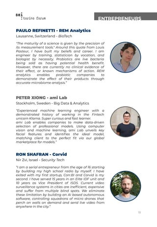 ENTREPRENEURS
PAULO REFINETTI - REM Analytics
Lausanne, Switzerland - BioTech
"The maturity of a science is given by the precision of
its measurement tools." Around this quote from Louis
Pasteur, I have built my beliefs and career. I am
engineer by training, statistician by vocation, and
biologist by necessity. Probiotics are live bacteria
being sold as having potential health beneﬁt.
However, there are currently no clinical evidence of
their effect, or known mechanisms of action. REM
analytics enables probiotic companies to
demonstrate the effect of their products through
accurate microbiome analysis.”
PETER XIONG - ami Lab
Stockholm, Sweden - Big Data & Analytics
“Experienced machine learning engineer with a
demonstrated history of working in the Fintech
unicorn Klarna. Super curious and fast learner.
ami Lab enables companies to make data-driven
selection of professional models. Using computer
vision and machine learning, ami Lab unveils key
facial features and identiﬁes the ideal model,
matching client to the perfect ﬁt via our global
marketplace for models.”
RON SHAFRAN - Corvid
Nir Zvi, Israel - Security Tech
“I am a serial entrepreneur from the age of 16 starting
by building my high school radio by myself. I have
exited with my ﬁrst startup, Corr.BI and Corvid is my
second. I have served 15 years in an Elite IDF unit and
10 years as Vice President of ISDS. Current video
surveillance systems in cities are inefﬁcient, expensive
and suffer from multiple blind spots. We eliminate
these limitation by building an AI based autonomous
software, controlling squadrons of micro drones that
perch on walls on demand and send live video from
anywhere in the city.”
18
 