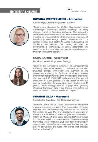 ENTREPRENEURS
ROWINA WESTERMEIER - Antiverse
Cambridge, United Kingdom - BioTech
“Rowina has obtained her PhD in Biochemistry from
Cambridge University before working in drug
discovery and co-founding Antiverse. She secured a
collaboration with a Global Top 10 Pharma within two
months of incorporating Antiverse and investment.
Developing new drugs against diseases such as
cancer is slow and costly. Antiverse is disrupting the
antibody therapeutics ﬁeld using AI. We are
developing a technology to vastly accelerate the
speed at which antibody therapeutics are discovered
through intelligent design.”
SARA RAMOS - Greenvest
London, United Kingdom - Energy
“Sara is an Aerospace Engineer in Aerodynamics.
Currently she is a research assistant at London
Business School. Previously she worked in the
aerospace industry in Toulouse, and won several
awards for designing a swarm of intelligent drones for
disaster relief. 20,600 MTOE is the energy that we will
consume in 2050 globally. So, we need to rise our
energy production by more than one third in just 30
years. Clean energy should supply this growing
demand. But it can take more than a year before the
construction of a solar or wind farm begins.”
SHAHAN LILJA - Mavenoid
Stockholm, Sweden - Big Data & Analytics
“Shahan Lilja is the CEO and Cofounder of Mavenoid,
a venture-backed company that automates technical
support and troubleshooting with an AI bot. Prior to
Mavenoid, he was the ﬁrst deployment strategist in
the Nordics for Palantir Technologies, and a research
intern at Microsoft Live Labs. Solving technical issues
in customer service is repetitive and time-consuming.
Mavenoid lets companies put their technical support
on autopilot. We help customers troubleshoot and get
advice about their products with a bot that provides
instant self-service.”
19
 