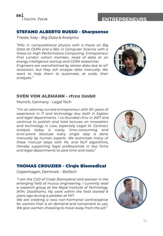 ENTREPRENEURS
STEFANO ALBERTO RUSSO - Sharpsense
Trieste, Italy - Big Data & Analytics
“MSc in computational physics with a thesis on Big
Data at CERN and a BSc in Computer Science with a
thesis on High Performance Computing. Entrepreneur
First London cohort member, head of data at an
energy intelligence startup and CERN researcher.
Engineers are overwhelmed by sensor data due te IoT
revolution, but they still analyse data manually. We
want to help them to automate, at scale, their
analyses.”
SVEN VON ALEMANN - rfrnz GmbH
Munich, Germany - Legal Tech
“I’m an attorney-turned-entrepreneur with 10+ years of
experience in IT and technology law, both in biglaw
and legal departments. I co-founded rfrnz in 2017 and
continue to publish and hold lectures on innovation
and technology in Law, especially Legal AI. Contract
analysis today is costly, time-consuming and
error-prone because every single step is done
manually by human experts. We automate many of
these manual steps with ML and NLP algorithms,
thereby supporting legal professionals in law ﬁrms
and legal departments to save time and costs.”
THOMAS CROUZIER - Cirqle Biomedical
Copenhagen, Denmark - BioTech
“I am the CSO of Cirqle Biomedical and pioneer in the
emerging ﬁeld of mucus engineering. I currently lead
a research group at the Royal Institute of Technology
(KTH, Stockholm). My work within the ﬁeld started 8
years ago during a postdoc at MIT.
We are creating a new non-hormonal contraceptive
for women that is on demand and convenient to use.
We give women choosing to move away from the pill.”
20
 