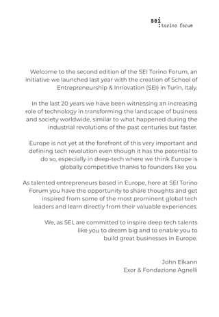 Welcome to the second edition of the SEI Torino Forum, an
initiative we launched last year with the creation of School of
Entrepreneurship & Innovation (SEI) in Turin, Italy.
In the last 20 years we have been witnessing an increasing
role of technology in transforming the landscape of business
and society worldwide, similar to what happened during the
industrial revolutions of the past centuries but faster.
Europe is not yet at the forefront of this very important and
deﬁning tech revolution even though it has the potential to
do so, especially in deep-tech where we think Europe is
globally competitive thanks to founders like you.
As talented entrepreneurs based in Europe, here at SEI Torino
Forum you have the opportunity to share thoughts and get
inspired from some of the most prominent global tech
leaders and learn directly from their valuable experiences.
We, as SEI, are committed to inspire deep tech talents
like you to dream big and to enable you to
build great businesses in Europe.
John Elkann
Exor & Fondazione Agnelli
 