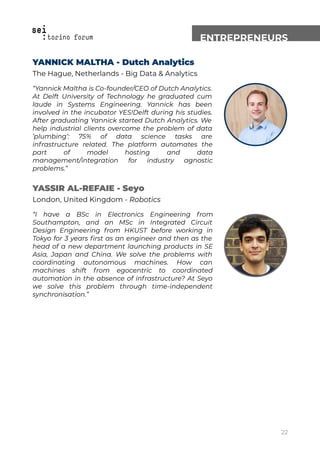 ENTREPRENEURS
YANNICK MALTHA - Dutch Analytics
The Hague, Netherlands - Big Data & Analytics
“Yannick Maltha is Co-founder/CEO of Dutch Analytics.
At Delft University of Technology he graduated cum
laude in Systems Engineering. Yannick has been
involved in the incubator YES!Delft during his studies.
After graduating Yannick started Dutch Analytics. We
help industrial clients overcome the problem of data
’plumbing’: 75% of data science tasks are
infrastructure related. The platform automates the
part of model hosting and data
management/integration for industry agnostic
problems.”
YASSIR AL-REFAIE - Seyo
London, United Kingdom - Robotics
“I have a BSc in Electronics Engineering from
Southampton, and an MSc in Integrated Circuit
Design Engineering from HKUST before working in
Tokyo for 3 years ﬁrst as an engineer and then as the
head of a new department launching products in SE
Asia, Japan and China. We solve the problems with
coordinating autonomous machines. How can
machines shift from egocentric to coordinated
automation in the absence of infrastructure? At Seyo
we solve this problem through time-independent
synchronisation.”
22
 