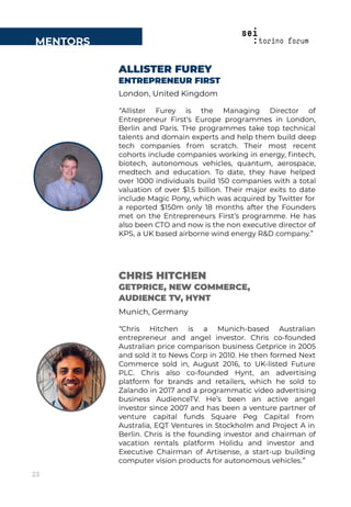 ALLISTER FUREY
ENTREPRENEUR FIRST
London, United Kingdom
“Allister Furey is the Managing Director of
Entrepreneur First's Europe programmes in London,
Berlin and Paris. THe programmes take top technical
talents and domain experts and help them build deep
tech companies from scratch. Their most recent
cohorts include companies working in energy, ﬁntech,
biotech, autonomous vehicles, quantum, aerospace,
medtech and education. To date, they have helped
over 1000 individuals build 150 companies with a total
valuation of over $1.5 billion. Their major exits to date
include Magic Pony, which was acquired by Twitter for
a reported $150m only 18 months after the Founders
met on the Entrepreneurs First’s programme. He has
also been CTO and now is the non executive director of
KPS, a UK based airborne wind energy R&D company.”
MENTORS
CHRIS HITCHEN
GETPRICE, NEW COMMERCE,
AUDIENCE TV, HYNT
Munich, Germany
“Chris Hitchen is a Munich-based Australian
entrepreneur and angel investor. Chris co-founded
Australian price comparison business Getprice in 2005
and sold it to News Corp in 2010. He then formed Next
Commerce sold in, August 2016, to UK-listed Future
PLC. Chris also co-founded Hynt, an advertising
platform for brands and retailers, which he sold to
Zalando in 2017 and a programmatic video advertising
business AudienceTV. He’s been an active angel
investor since 2007 and has been a venture partner of
venture capital funds Square Peg Capital from
Australia, EQT Ventures in Stockholm and Project A in
Berlin. Chris is the founding investor and chairman of
vacation rentals platform Holidu and investor and
Executive Chairman of Artisense, a start-up building
computer vision products for autonomous vehicles.”
23
 