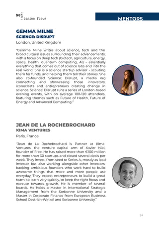 MENTORS
GEMMA MILNE
SCIENCE: DISRUPT
London, United Kingdom
“Gemma Milne writes about science, tech and the
broad cultural issues surrounding their advancements,
with a focus on deep tech (biotech, agriculture, energy,
space, health, quantum computing, AI) - essentially
everything that comes out of science labs and into the
real world. She is a science startup advisor - scouting
them for funds, and helping them tell their stories. She
also co-founded Science: Disrupt, a media org
connecting and showcasing those innovators,
iconoclasts and entrepreneurs creating change in
science. Science: Disrupt runs a series of London-based
evening events, with on average 100-120 attendees,
featuring themes such as Future of Health, Future of
Energy and Advanced Computing.”
JEAN DE LA ROCHEBROCHARD
KIMA VENTURES
Paris, France
“Jean de La Rochebrochard is Partner at Kima
Ventures, the venture capital arm of Xavier Niel,
founder of Free. He has raised more than €100 million
for more than 30 startups and closed several deals per
week. They invest, from seed to Series A, mostly as lead
investor but also working alongside other investors;
backing ambitious founders who work hard to build
awesome things that more and more people use
everyday. They expect entrepreneurs to build a great
team, to learn very quickly, to keep the right focus and
execute towards growth. He is member of several
boards. He holds a Master in International Strategic
Management from the Sorbonne University and a
Master in Corporate Finance from European Business
School Oestrich-Winkel and Sorbonne University.”
24
 