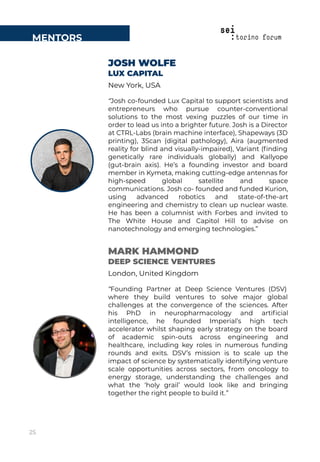 JOSH WOLFE
LUX CAPITAL
New York, USA
“Josh co-founded Lux Capital to support scientists and
entrepreneurs who pursue counter-conventional
solutions to the most vexing puzzles of our time in
order to lead us into a brighter future. Josh is a Director
at CTRL-Labs (brain machine interface), Shapeways (3D
printing), 3Scan (digital pathology), Aira (augmented
reality for blind and visually-impaired), Variant (ﬁnding
genetically rare individuals globally) and Kallyope
(gut-brain axis). He’s a founding investor and board
member in Kymeta, making cutting-edge antennas for
high-speed global satellite and space
communications. Josh co- founded and funded Kurion,
using advanced robotics and state-of-the-art
engineering and chemistry to clean up nuclear waste.
He has been a columnist with Forbes and invited to
The White House and Capitol Hill to advise on
nanotechnology and emerging technologies.”
MENTORS
MARK HAMMOND
DEEP SCIENCE VENTURES
London, United Kingdom
“Founding Partner at Deep Science Ventures (DSV)
where they build ventures to solve major global
challenges at the convergence of the sciences. After
his PhD in neuropharmacology and artiﬁcial
intelligence, he founded Imperial’s high tech
accelerator whilst shaping early strategy on the board
of academic spin-outs across engineering and
healthcare, including key roles in numerous funding
rounds and exits. DSV’s mission is to scale up the
impact of science by systematically identifying venture
scale opportunities across sectors, from oncology to
energy storage, understanding the challenges and
what the ‘holy grail’ would look like and bringing
together the right people to build it.”
25
 