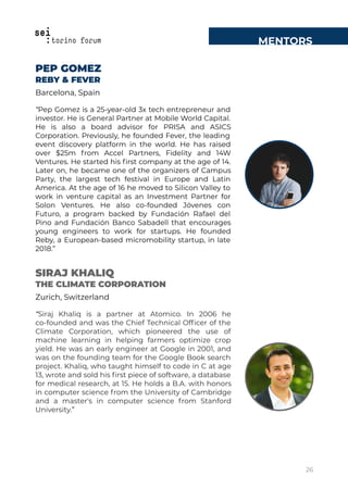 MENTORS
PEP GOMEZ
REBY & FEVER
Barcelona, Spain
“Pep Gomez is a 25-year-old 3x tech entrepreneur and
investor. He is General Partner at Mobile World Capital.
He is also a board advisor for PRISA and ASICS
Corporation. Previously, he founded Fever, the leading
event discovery platform in the world. He has raised
over $25m from Accel Partners, Fidelity and 14W
Ventures. He started his ﬁrst company at the age of 14.
Later on, he became one of the organizers of Campus
Party, the largest tech festival in Europe and Latin
America. At the age of 16 he moved to Silicon Valley to
work in venture capital as an Investment Partner for
Solon Ventures. He also co-founded Jóvenes con
Futuro, a program backed by Fundación Rafael del
Pino and Fundación Banco Sabadell that encourages
young engineers to work for startups. He founded
Reby, a European-based micromobility startup, in late
2018.”
SIRAJ KHALIQ
THE CLIMATE CORPORATION
Zurich, Switzerland
“Siraj Khaliq is a partner at Atomico. In 2006 he
co-founded and was the Chief Technical Ofﬁcer of the
Climate Corporation, which pioneered the use of
machine learning in helping farmers optimize crop
yield. He was an early engineer at Google in 2001, and
was on the founding team for the Google Book search
project. Khaliq, who taught himself to code in C at age
13, wrote and sold his ﬁrst piece of software, a database
for medical research, at 15. He holds a B.A. with honors
in computer science from the University of Cambridge
and a master's in computer science from Stanford
University.”
26
 