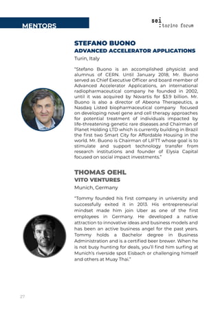 MENTORS
STEFANO BUONO
ADVANCED ACCELERATOR APPLICATIONS
Turin, Italy
“Stefano Buono is an accomplished physicist and
alumnus of CERN. Until January 2018, Mr. Buono
served as Chief Executive Ofﬁcer and board member of
Advanced Accelerator Applications, an international
radiopharmaceutical company he founded in 2002,
until it was acquired by Novartis for $3.9 billion. Mr.
Buono is also a director of Abeona Therapeutics, a
Nasdaq Listed biopharmaceutical company focused
on developing novel gene and cell therapy approaches
for potential treatment of individuals impacted by
life-threatening genetic rare diseases and Chairman of
Planet Holding LTD which is currently building in Brazil
the ﬁrst two Smart City for Affordable Housing in the
world. Mr. Buono is Chairman of LIFTT whose goal is to
stimulate and support technology transfer from
research institutions and founder of Elysia Capital
focused on social impact investments.”
THOMAS OEHL
VITO VENTURES
Munich, Germany
“Tommy founded his ﬁrst company in university and
successfully exited it in 2013. His entrepreneurial
mindset made him join Uber as one of the ﬁrst
employees in Germany. He developed a native
attraction to innovative ideas and business models and
has been an active business angel for the past years.
Tommy holds a Bachelor degree in Business
Administration and is a certiﬁed beer brewer. When he
is not busy hunting for deals, you’ll ﬁnd him surﬁng at
Munich’s riverside spot Eisbach or challenging himself
and others at Muay Thai.”
27
 