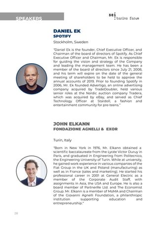 SPEAKERS
DANIEL EK
SPOTIFY
Stockholm, Sweden
“Daniel Ek is the founder, Chief Executive Ofﬁcer, and
Chairman of the board of directors of Spotify. As Chief
Executive Ofﬁcer and Chairman, Mr. Ek is responsible
for guiding the vision and strategy of the Company
and leading the management team. He has been a
member of the board of directors since July 21, 2008,
and his term will expire on the date of the general
meeting of shareholders to be held to approve the
annual accounts of 2019. Prior to founding Spotify in
2006, Mr. Ek founded Advertigo, an online advertising
company acquired by TradeDoubler, held various
senior roles at the Nordic auction company Tradera,
which was acquired by eBay, and served as Chief
Technology Ofﬁcer at Stardoll, a fashion and
entertainment community for pre-teens.”
JOHN ELKANN
FONDAZIONE AGNELLI & EXOR
Turin, Italy
“Born in New York in 1976, Mr. Elkann obtained a
scientiﬁc baccalaureate from the Lycée Victor Duruy in
Paris, and graduated in Engineering from Politecnico,
the Engineering University of Turin. While at university,
he gained work experience in various companies of the
Fiat Group in the UK and Poland (manufacturing) as
well as in France (sales and marketing). He started his
professional career in 2001 at General Electric as a
member of the Corporate Audit Staff, with
assignments in Asia, the USA and Europe. He is also a
board member of PartnerRe Ltd. and The Economist
Group. Mr. Elkann is a member of MoMA and Chairman
of the Giovanni Agnelli Foundation, a philanthropic
institution supporting education and
entrepreneurship.“
28
 